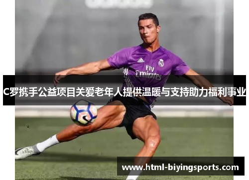 C罗携手公益项目关爱老年人提供温暖与支持助力福利事业