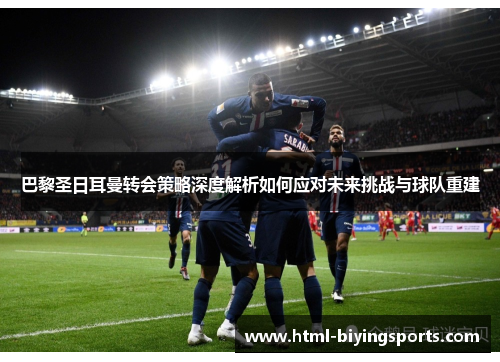 巴黎圣日耳曼转会策略深度解析如何应对未来挑战与球队重建
