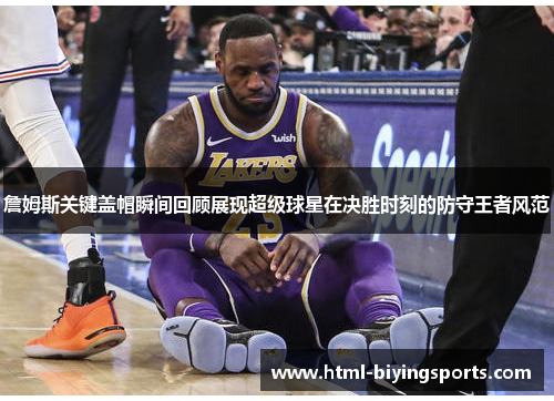 詹姆斯关键盖帽瞬间回顾展现超级球星在决胜时刻的防守王者风范