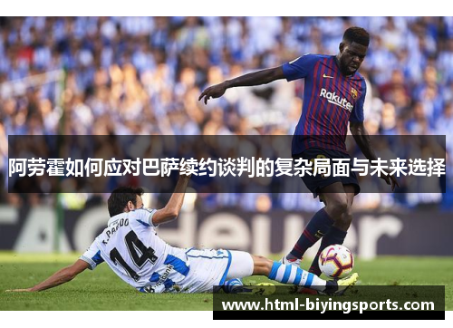 阿劳霍如何应对巴萨续约谈判的复杂局面与未来选择
